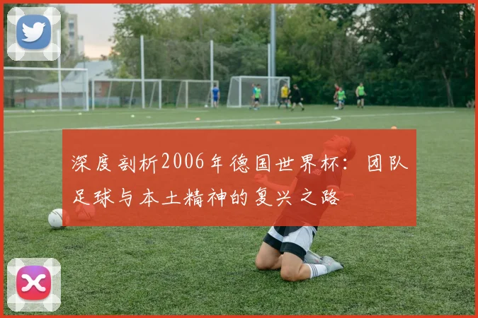 深度剖析2006年德国世界杯：团队足球与本土精神的复兴之路