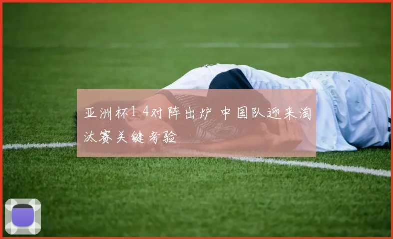 亚洲杯1 4对阵出炉 中国队迎来淘汰赛关键考验